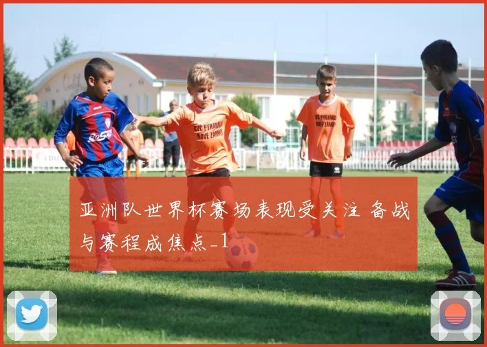 亚洲队世界杯赛场表现受关注 备战与赛程成焦点_1