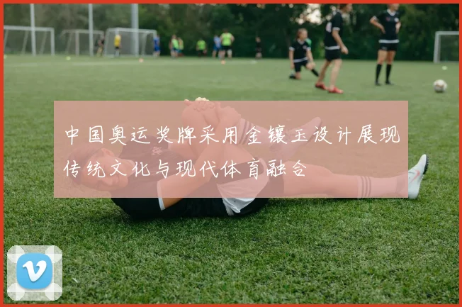 中国奥运奖牌采用金镶玉设计展现传统文化与现代体育融合