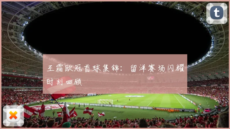 王霜欧冠首球集锦:留洋赛场闪耀时刻回顾