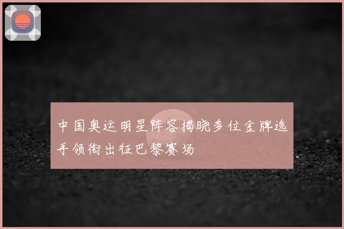 中国奥运明星阵容揭晓多位金牌选手领衔出征巴黎赛场