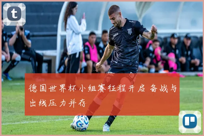 德国世界杯小组赛征程开启 备战与出线压力并存