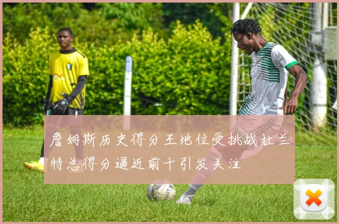 詹姆斯历史得分王地位受挑战杜兰特总得分逼近前十引发关注