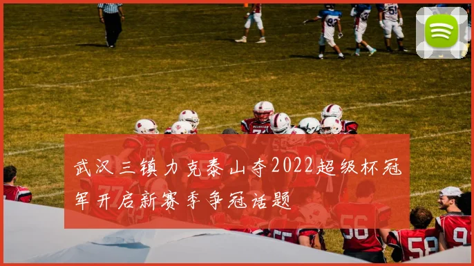 武汉三镇力克泰山夺2022超级杯冠军开启新赛季争冠话题
