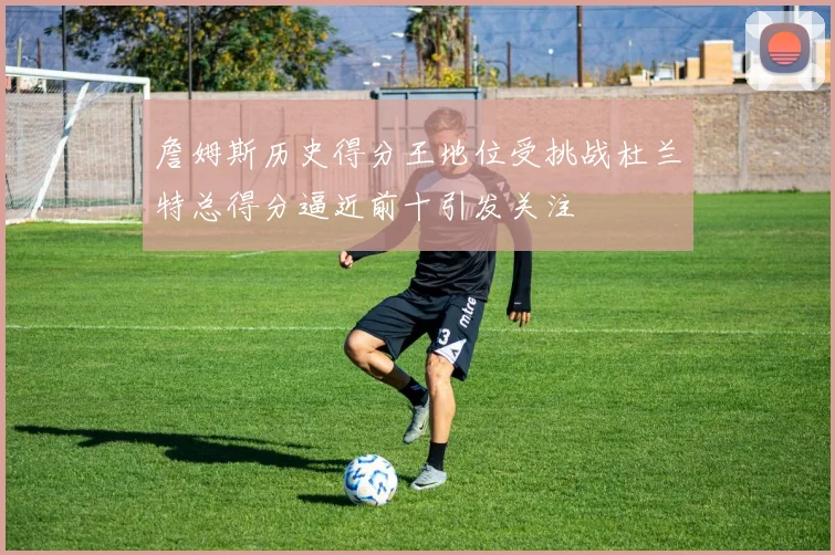 詹姆斯历史得分王地位受挑战杜兰特总得分逼近前十引发关注