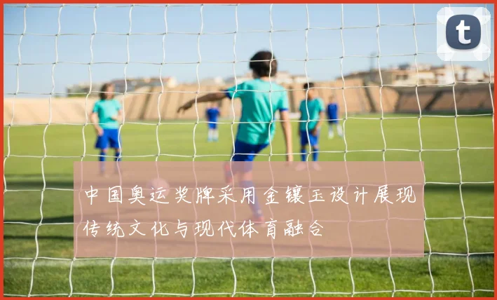 中国奥运奖牌采用金镶玉设计展现传统文化与现代体育融合