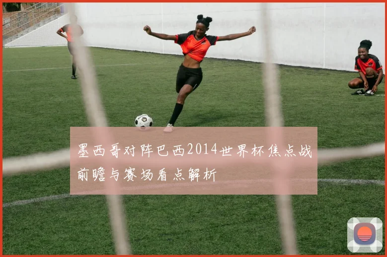 墨西哥对阵巴西2014世界杯焦点战前瞻与赛场看点解析