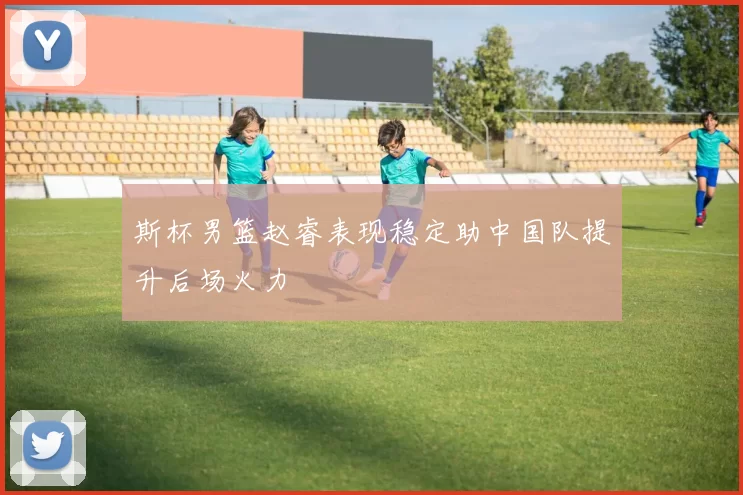 斯杯男篮赵睿表现稳定助中国队提升后场火力