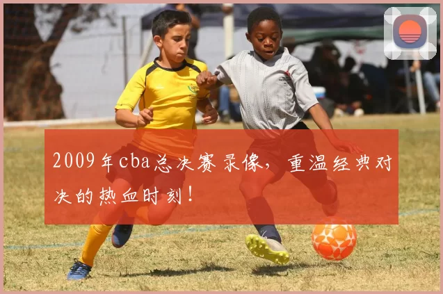 2009年cba总决赛录像，重温经典对决的热血时刻！